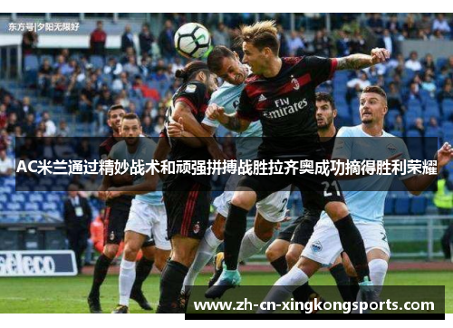 AC米兰通过精妙战术和顽强拼搏战胜拉齐奥成功摘得胜利荣耀
